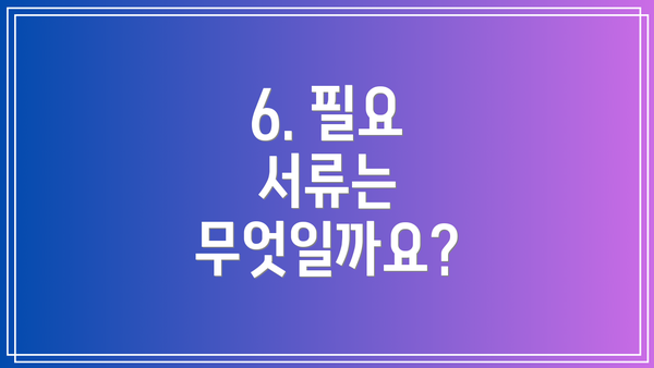 6. 필요 서류는 무엇일까요?