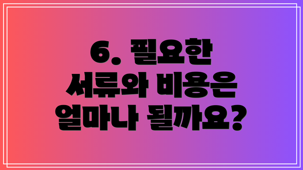 6. 필요한 서류와 비용은 얼마나 될까요?